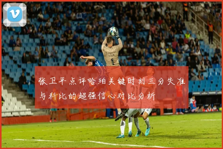 张卫平点评哈珀关键时刻三分失准与科比的超强信心对比分析