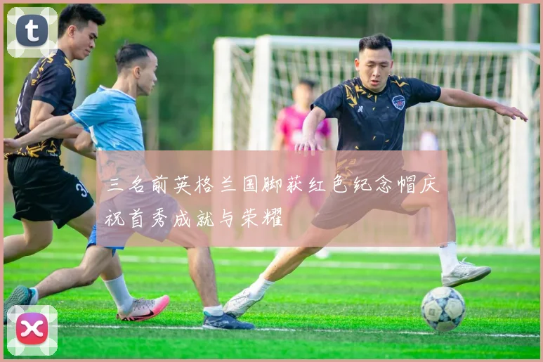 三名前英格兰国脚获红色纪念帽庆祝首秀成就与荣耀