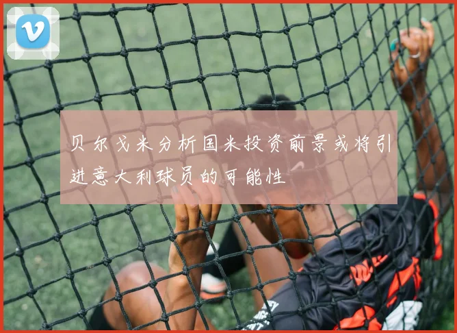 贝尔戈米分析国米投资前景或将引进意大利球员的可能性