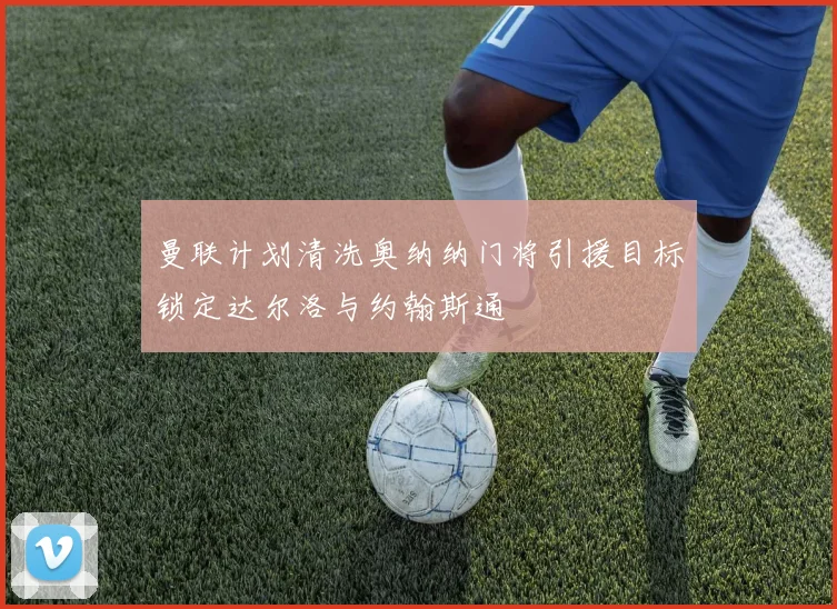 曼联计划清洗奥纳纳门将引援目标锁定达尔洛与约翰斯通