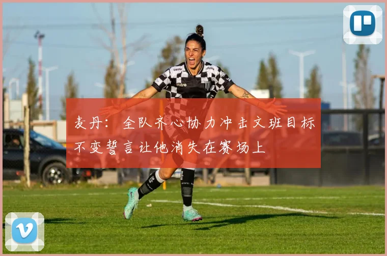麦丹：全队齐心协力冲击文班目标不变誓言让他消失在赛场上