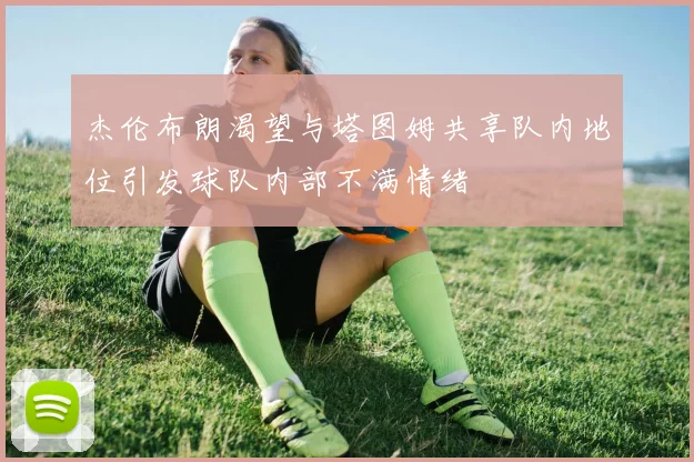 杰伦布朗渴望与塔图姆共享队内地位引发球队内部不满情绪