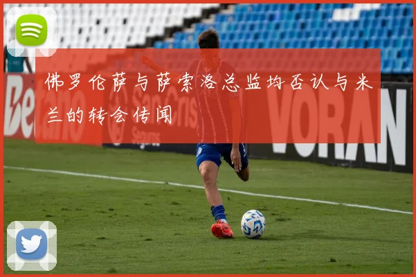 佛罗伦萨与萨索洛总监均否认与米兰的转会传闻