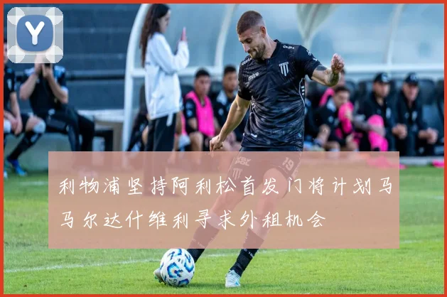 利物浦坚持阿利松首发门将计划马马尔达什维利寻求外租机会