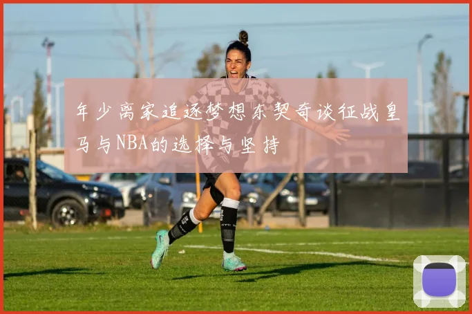 年少离家追逐梦想东契奇谈征战皇马与NBA的选择与坚持