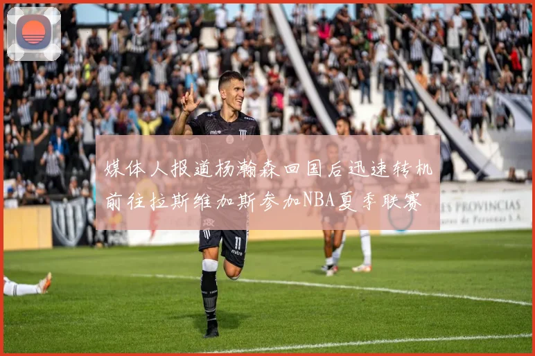 媒体人报道杨瀚森回国后迅速转机前往拉斯维加斯参加NBA夏季联赛